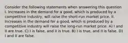 Consider the following statements when answering this question I. Increases in the demand for a good, which is produced by a competitive industry, will raise the short-run market price. II. Increases in the demand for a good, which is produced by a competitive industry will raise the long-run market price. A) I and II are true. C) I is false, and II is true. B) I is true, and II is false. D) I and II are false.