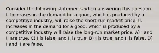 Consider the following statements when answering this question I. Increases in the demand for a good, which is produced by a competitive industry, will raise the short-run market price. II. Increases in the demand for a good, which is produced by a competitive industry will raise the long-run market price. A) I and II are true. C) I is false, and II is true. B) I is true, and II is false. D) I and II are false.