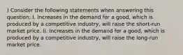 ) Consider the following statements when answering this question: I. Increases in the demand for a good, which is produced by a competitive industry, will raise the short-run market price. II. Increases in the demand for a good, which is produced by a competitive industry, will raise the long-run market price.