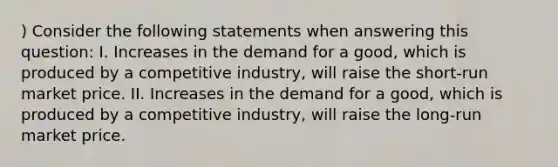 ) Consider the following statements when answering this question: I. Increases in the demand for a good, which is produced by a competitive industry, will raise the short-run market price. II. Increases in the demand for a good, which is produced by a competitive industry, will raise the long-run market price.