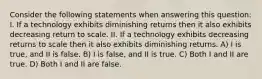 Consider the following statements when answering this question: I. If a technology exhibits diminishing returns then it also exhibits decreasing return to scale. II. If a technology exhibits decreasing returns to scale then it also exhibits diminishing returns. A) I is true, and II is false. B) I is false, and II is true. C) Both I and II are true. D) Both I and II are false.