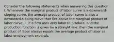 Consider the following statements when answering this​ question: I. Whenever the marginal product of labor curve is a​ downward-sloping​ curve, the average product of labor curve is also a​ downward-sloping curve that lies above the marginal product of labor curve. II. If a firm uses only labor to​ produce, and the production function is given by a straight​ line, then the marginal product of labor always equals the average product of labor as labor employment expands.