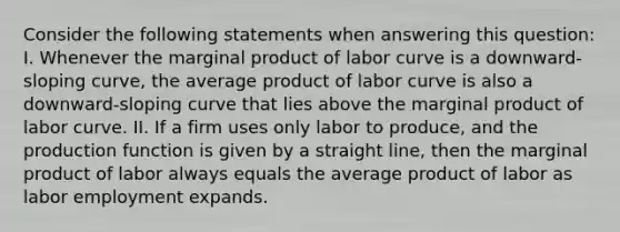 Consider the following statements when answering this​ question: I. Whenever the marginal product of labor curve is a​ downward-sloping​ curve, the average product of labor curve is also a​ downward-sloping curve that lies above the marginal product of labor curve. II. If a firm uses only labor to​ produce, and the production function is given by a straight​ line, then the marginal product of labor always equals the average product of labor as labor employment expands.