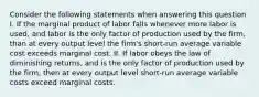 Consider the following statements when answering this question I. If the marginal product of labor falls whenever more labor is used, and labor is the only factor of production used by the firm, than at every output level the firm's short-run average variable cost exceeds marginal cost. II. If labor obeys the law of diminishing returns, and is the only factor of production used by the firm, then at every output level short-run average variable costs exceed marginal costs.