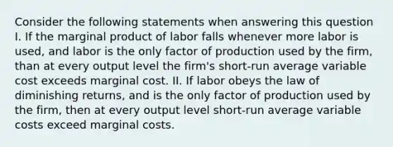 Consider the following statements when answering this question I. If the marginal product of labor falls whenever more labor is used, and labor is the only factor of production used by the firm, than at every output level the firm's short-run average variable cost exceeds marginal cost. II. If labor obeys the law of diminishing returns, and is the only factor of production used by the firm, then at every output level short-run average variable costs exceed marginal costs.