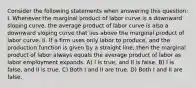 Consider the following statements when answering this question: I. Whenever the marginal product of labor curve is a downward sloping curve, the average product of labor curve is also a downward sloping curve that lies above the marginal product of labor curve. II. If a firm uses only labor to produce, and the production function is given by a straight line, then the marginal product of labor always equals the average product of labor as labor employment expands. A) I is true, and II is false. B) I is false, and II is true. C) Both I and II are true. D) Both I and II are false.