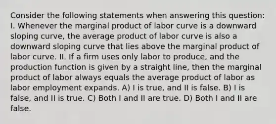 Consider the following statements when answering this question: I. Whenever the marginal product of labor curve is a downward sloping curve, the average product of labor curve is also a downward sloping curve that lies above the marginal product of labor curve. II. If a firm uses only labor to produce, and the production function is given by a straight line, then the marginal product of labor always equals the average product of labor as labor employment expands. A) I is true, and II is false. B) I is false, and II is true. C) Both I and II are true. D) Both I and II are false.