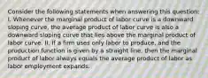 Consider the following statements when answering this question: I. Whenever the marginal product of labor curve is a downward sloping curve, the average product of labor curve is also a downward sloping curve that lies above the marginal product of labor curve. II. If a firm uses only labor to produce, and the production function is given by a straight line, then the marginal product of labor always equals the average product of labor as labor employment expands.