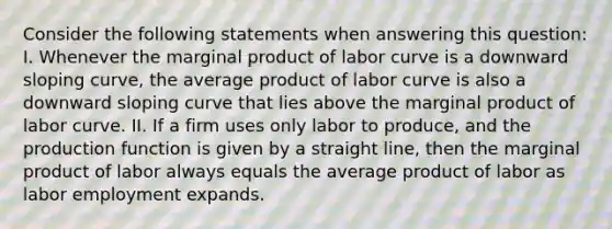 Consider the following statements when answering this question: I. Whenever the marginal product of labor curve is a downward sloping curve, the average product of labor curve is also a downward sloping curve that lies above the marginal product of labor curve. II. If a firm uses only labor to produce, and the production function is given by a straight line, then the marginal product of labor always equals the average product of labor as labor employment expands.