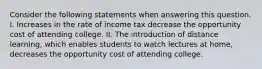 Consider the following statements when answering this question. I. Increases in the rate of income tax decrease the opportunity cost of attending college. II. The introduction of distance learning, which enables students to watch lectures at home, decreases the opportunity cost of attending college.