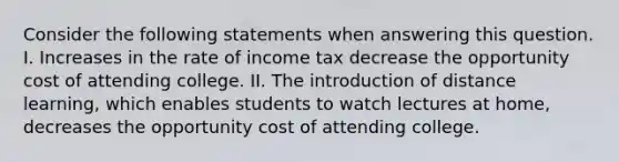 Consider the following statements when answering this question. I. Increases in the rate of income tax decrease the opportunity cost of attending college. II. The introduction of distance learning, which enables students to watch lectures at home, decreases the opportunity cost of attending college.