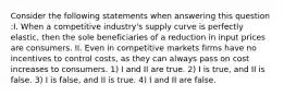 Consider the following statements when answering this question :I. When a competitive industry's supply curve is perfectly elastic, then the sole beneficiaries of a reduction in input prices are consumers. II. Even in competitive markets firms have no incentives to control costs, as they can always pass on cost increases to consumers. 1) I and II are true. 2) I is true, and II is false. 3) I is false, and II is true. 4) I and II are false.