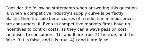 Consider the following statements when answering this question :I. When a competitive industry's supply curve is perfectly elastic, then the sole beneficiaries of a reduction in input prices are consumers. II. Even in competitive markets firms have no incentives to control costs, as they can always pass on cost increases to consumers. 1) I and II are true. 2) I is true, and II is false. 3) I is false, and II is true. 4) I and II are false.