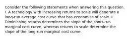 Consider the following statements when answering this question. I. A technology with increasing returns to scale will generate a long-run average cost curve that has economies of scale. II. Diminishing returns determines the slope of the short-run marginal cost curve, whereas returns to scale determine the slope of the long-run marginal cost curve.