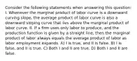 Consider the following statements when answering this question: I. Whenever the marginal product of labor curve is a downward curving slope, the average product of labor curve is also a downward sloping curve that lies above the marginal product of labor curve. II. If a firm uses only labor to produce, and the production function is given by a straight line, then the marginal product of labor always equals the average product of labor as labor employment expands. A) I is true, and II is false. B) I is false, and II is true. C) Both I and II are true. D) Both I and II are false.