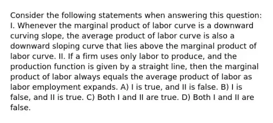 Consider the following statements when answering this question: I. Whenever the marginal product of labor curve is a downward curving slope, the average product of labor curve is also a downward sloping curve that lies above the marginal product of labor curve. II. If a firm uses only labor to produce, and the production function is given by a straight line, then the marginal product of labor always equals the average product of labor as labor employment expands. A) I is true, and II is false. B) I is false, and II is true. C) Both I and II are true. D) Both I and II are false.