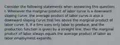 Consider the following statements when answering this question; I. Whenever the marginal product of labor curve is a downward sloping curve, the average product of labor curve is also a downward sloping curve that lies above the marginal product of labor curve. II. If a firm uses only labor to produce, and the production function is given by a straight line, then the marginal product of labor always equals the average product of labor as labor employment expands.