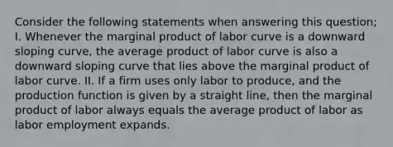 Consider the following statements when answering this question; I. Whenever the marginal product of labor curve is a downward sloping curve, the average product of labor curve is also a downward sloping curve that lies above the marginal product of labor curve. II. If a firm uses only labor to produce, and the production function is given by a straight line, then the marginal product of labor always equals the average product of labor as labor employment expands.