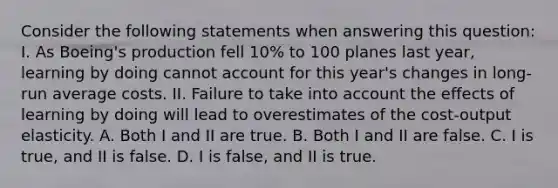 Consider the following statements when answering this​ question: I. As​ Boeing's production fell​ 10% to 100 planes last​ year, learning by doing cannot account for this​ year's changes in​ long-run average costs. II. Failure to take into account the effects of learning by doing will lead to overestimates of the​ cost-output elasticity. A. Both I and II are true. B. Both I and II are false. C. I is​ true, and II is false. D. I is​ false, and II is true.