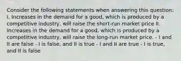 Consider the following statements when answering this question: I. Increases in the demand for a good, which is produced by a competitive industry, will raise the short-run market price II. Increases in the demand for a good, which is produced by a competitive industry, will raise the long-run market price. - I and II are false - I is false, and II is true - I and II are true - I is true, and II is false