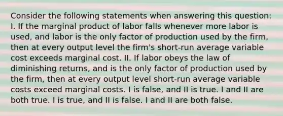 Consider the following statements when answering this question: I. If the marginal product of labor falls whenever more labor is used, and labor is the only factor of production used by the firm, then at every output level the firm's short-run average variable cost exceeds marginal cost. II. If labor obeys the law of diminishing returns, and is the only factor of production used by the firm, then at every output level short-run average variable costs exceed marginal costs. I is false, and II is true. I and II are both true. I is true, and II is false. I and II are both false.