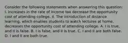 Consider the following statements when answering this​ question: I. Increases in the rate of income tax decrease the opportunity cost of attending college. II. The introduction of distance​ learning, which enables students to watch lectures at​ home, decreases the opportunity cost of attending college. A. I is​ true, and II is false. B. I is​ false, and II is true. C. I and II are both false. D. I and II are both true.