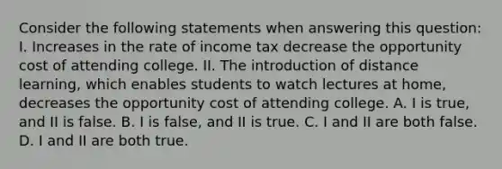 Consider the following statements when answering this​ question: I. Increases in the rate of income tax decrease the opportunity cost of attending college. II. The introduction of distance​ learning, which enables students to watch lectures at​ home, decreases the opportunity cost of attending college. A. I is​ true, and II is false. B. I is​ false, and II is true. C. I and II are both false. D. I and II are both true.