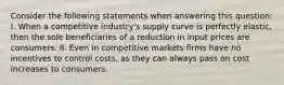 Consider the following statements when answering this question: I. When a competitive industry's supply curve is perfectly elastic, then the sole beneficiaries of a reduction in input prices are consumers. II. Even in competitive markets firms have no incentives to control costs, as they can always pass on cost increases to consumers.