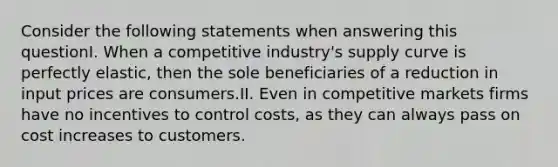 Consider the following statements when answering this questionI. When a competitive industry's supply curve is perfectly elastic, then the sole beneficiaries of a reduction in input prices are consumers.II. Even in competitive markets firms have no incentives to control costs, as they can always pass on cost increases to customers.