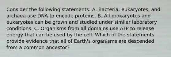 Consider the following statements: A. Bacteria, eukaryotes, and archaea use DNA to encode proteins. B. All prokaryotes and eukaryotes can be grown and studied under similar laboratory conditions. C. Organisms from all domains use ATP to release energy that can be used by the cell. Which of the statements provide evidence that all of Earth's organisms are descended from a common ancestor?