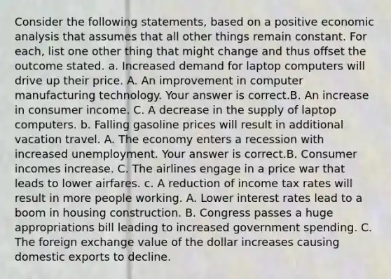 Consider the following​ statements, based on a positive economic analysis that assumes that all other things remain constant. For​ each, list one other thing that might change and thus offset the outcome stated. a. Increased demand for laptop computers will drive up their price. A. An improvement in computer manufacturing technology. Your answer is correct.B. An increase in consumer income. C. A decrease in the supply of laptop computers. b. Falling gasoline prices will result in additional vacation travel. A. The economy enters a recession with increased unemployment. Your answer is correct.B. Consumer incomes increase. C. The airlines engage in a price war that leads to lower airfares. c. A reduction of income tax rates will result in more people working. A. Lower interest rates lead to a boom in housing construction. B. Congress passes a huge appropriations bill leading to increased government spending. C. The foreign exchange value of the dollar increases causing domestic exports to decline.