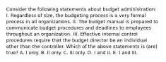 Consider the following statements about budget administration: I. Regardless of size, the budgeting process is a very formal process in all organizations. II. The budget manual is prepared to communicate budget procedures and deadlines to employees throughout an organization. III. Effective internal control procedures require that the budget director be an individual other than the controller. Which of the above statements is (are) true? A. I only. B. II only. C. III only. D. I and II. E. I and III.