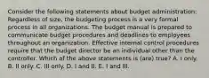 Consider the following statements about budget administration: Regardless of size, the budgeting process is a very formal process in all organizations. The budget manual is prepared to communicate budget procedures and deadlines to employees throughout an organization. Effective internal control procedures require that the budget director be an individual other than the controller. Which of the above statements is (are) true? A. I only. B. II only. C. III only. D. I and II. E. I and III.