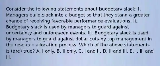 Consider the following statements about budgetary slack: I. Managers build slack into a budget so that they stand a greater chance of receiving favorable performance evaluations. II. Budgetary slack is used by managers to guard against uncertainty and unforeseen events. III. Budgetary slack is used by managers to guard against dollar cuts by top management in the resource allocation process. Which of the above statements is (are) true? A. I only. B. II only. C. I and II. D. II and III. E. I, II, and III.