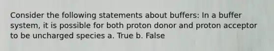 Consider the following statements about buffers: In a buffer system, it is possible for both proton donor and proton acceptor to be uncharged species a. True b. False