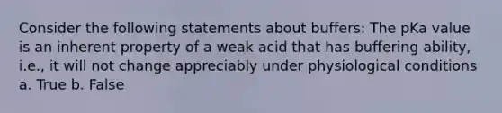 Consider the following statements about buffers: The pKa value is an inherent property of a weak acid that has buffering ability, i.e., it will not change appreciably under physiological conditions a. True b. False