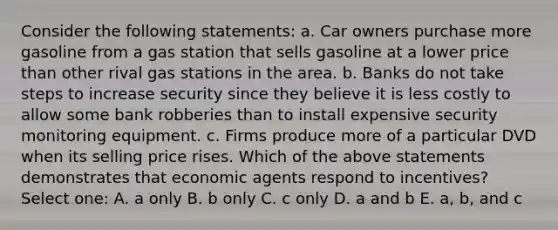 Consider the following statements: a. Car owners purchase more gasoline from a gas station that sells gasoline at a lower price than other rival gas stations in the area. b. Banks do not take steps to increase security since they believe it is less costly to allow some bank robberies than to install expensive security monitoring equipment. c. Firms produce more of a particular DVD when its selling price rises. Which of the above statements demonstrates that economic agents respond to incentives? Select one: A. a only B. b only C. c only D. a and b E. a, b, and c