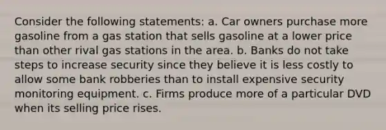 Consider the following statements: a. Car owners purchase more gasoline from a gas station that sells gasoline at a lower price than other rival gas stations in the area. b. Banks do not take steps to increase security since they believe it is less costly to allow some bank robberies than to install expensive security monitoring equipment. c. Firms produce more of a particular DVD when its selling price rises.