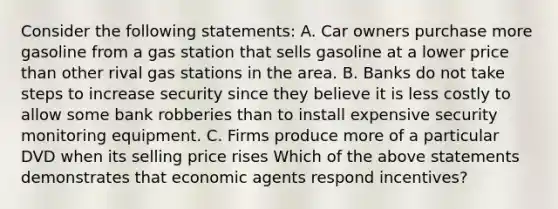 Consider the following statements: A. Car owners purchase more gasoline from a gas station that sells gasoline at a lower price than other rival gas stations in the area. B. Banks do not take steps to increase security since they believe it is less costly to allow some bank robberies than to install expensive security monitoring equipment. C. Firms produce more of a particular DVD when its selling price rises Which of the above statements demonstrates that economic agents respond incentives?