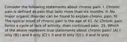 Consider the following statements about chronic pain. I. Chronic pain is defined as pain that lasts more than six months. II. No major organic disorder can be found to explain chronic pain. III. The typical onset of chronic pain is the age of 41. IV. Chronic pain forms a cycle of lack of activity, then continued pain. 25. Which of the above represent true statements about chronic pain? (A) I only (B) I and II only (C) I, II and III only (D) I, II and IV only