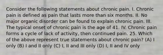 Consider the following statements about chronic pain. I. Chronic pain is defined as pain that lasts more than six months. II. No major organic disorder can be found to explain chronic pain. III. The typical onset of chronic pain is the age of 41. IV. Chronic pain forms a cycle of lack of activity, then continued pain. 25. Which of the above represent true statements about chronic pain? (A) I only (B) I and II only (C) I, II and III only (D) I, II and IV only