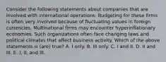 Consider the following statements about companies that are involved with international operations: Budgeting for these firms is often very involved because of fluctuating values in foreign currencies. Multinational firms may encounter hyperinflationary economies. Such organizations often face changing laws and political climates that affect business activity. Which of the above statements is (are) true? A. I only. B. III only. C. I and II. D. II and III. E. I, II, and III.