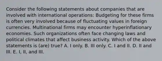 Consider the following statements about companies that are involved with international operations: Budgeting for these firms is often very involved because of fluctuating values in foreign currencies. Multinational firms may encounter hyperinflationary economies. Such organizations often face changing laws and political climates that affect business activity. Which of the above statements is (are) true? A. I only. B. III only. C. I and II. D. II and III. E. I, II, and III.