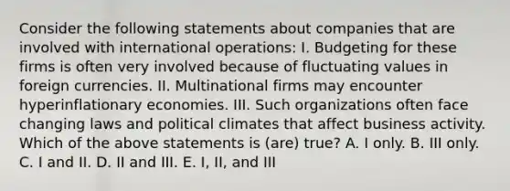 Consider the following statements about companies that are involved with international operations: I. Budgeting for these firms is often very involved because of fluctuating values in foreign currencies. II. Multinational firms may encounter hyperinflationary economies. III. Such organizations often face changing laws and political climates that affect business activity. Which of the above statements is (are) true? A. I only. B. III only. C. I and II. D. II and III. E. I, II, and III