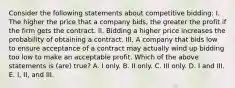 Consider the following statements about competitive bidding: I. The higher the price that a company bids, the greater the profit if the firm gets the contract. II. Bidding a higher price increases the probability of obtaining a contract. III. A company that bids low to ensure acceptance of a contract may actually wind up bidding too low to make an acceptable profit. Which of the above statements is (are) true? A. I only. B. II only. C. III only. D. I and III. E. I, II, and III.