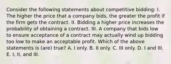 Consider the following statements about competitive bidding: I. The higher the price that a company bids, the greater the profit if the firm gets the contract. II. Bidding a higher price increases the probability of obtaining a contract. III. A company that bids low to ensure acceptance of a contract may actually wind up bidding too low to make an acceptable profit. Which of the above statements is (are) true? A. I only. B. II only. C. III only. D. I and III. E. I, II, and III.