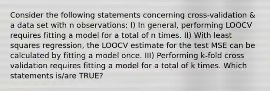 Consider the following statements concerning cross-validation & a data set with n observations: I) In general, performing LOOCV requires fitting a model for a total of n times. II) With least squares regression, the LOOCV estimate for the test MSE can be calculated by fitting a model once. III) Performing k-fold cross validation requires fitting a model for a total of k times. Which statements is/are TRUE?