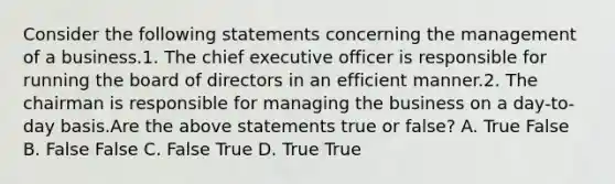 Consider the following statements concerning the management of a business.1. The chief executive officer is responsible for running the board of directors in an efficient manner.2. The chairman is responsible for managing the business on a​ day-to-day basis.Are the above statements true or​ false? A. True False B. False False C. False True D. True True