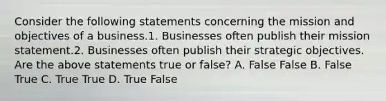 Consider the following statements concerning the mission and objectives of a business.1. Businesses often publish their mission statement.2. Businesses often publish their strategic objectives. Are the above statements true or​ false? A. False False B. False True C. True True D. True False