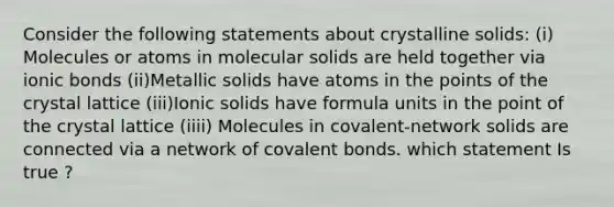 Consider the following statements about crystalline solids: (i) Molecules or atoms in molecular solids are held together via ionic bonds (ii)Metallic solids have atoms in the points of the crystal lattice (iii)Ionic solids have formula units in the point of the crystal lattice (iiii) Molecules in covalent-network solids are connected via a network of covalent bonds. which statement Is true ?